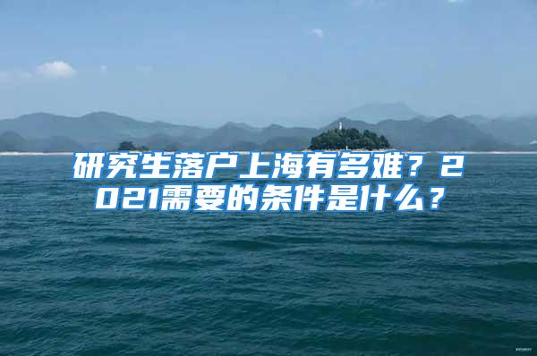 研究生落戶上海有多難？2021需要的條件是什么？