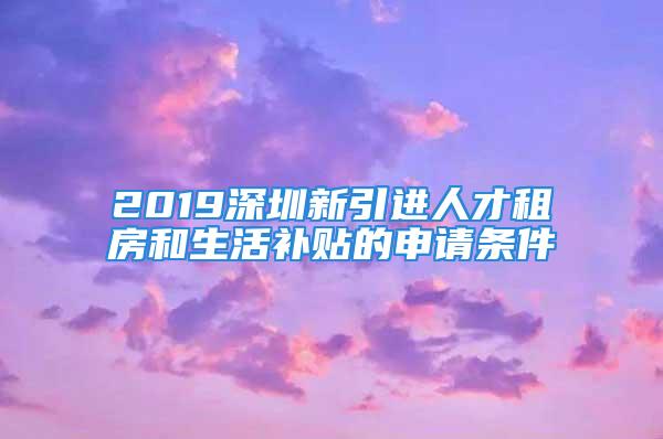 2019深圳新引進(jìn)人才租房和生活補(bǔ)貼的申請(qǐng)條件