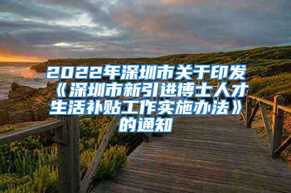 2022年深圳市關(guān)于印發(fā)《深圳市新引進(jìn)博士人才生活補(bǔ)貼工作實施辦法》的通知