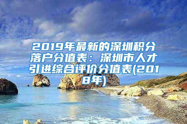 2019年最新的深圳積分落戶分值表：深圳市人才引進綜合評價分值表(2018年)