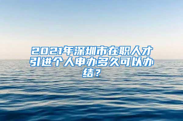 2021年深圳市在職人才引進(jìn)個(gè)人申辦多久可以辦結(jié)？