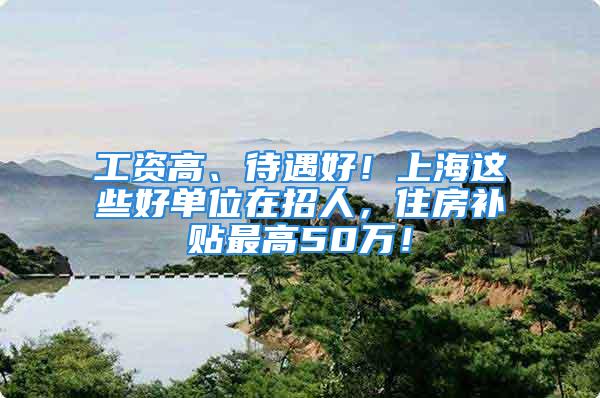 工資高、待遇好！上海這些好單位在招人，住房補(bǔ)貼最高50萬(wàn)！