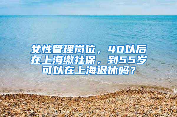 女性管理崗位，40以后在上海繳社保，到55歲可以在上海退休嗎？