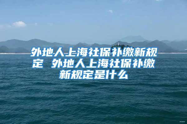 外地人上海社保補(bǔ)繳新規(guī)定 外地人上海社保補(bǔ)繳新規(guī)定是什么