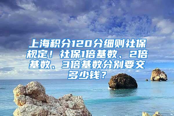 上海積分120分細(xì)則社保規(guī)定！社保1倍基數(shù)、2倍基數(shù)、3倍基數(shù)分別要交多少錢？