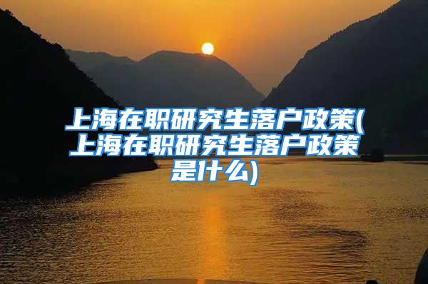 上海在職研究生落戶政策(上海在職研究生落戶政策是什么)