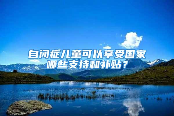 自閉癥兒童可以享受國家哪些支持和補(bǔ)貼？