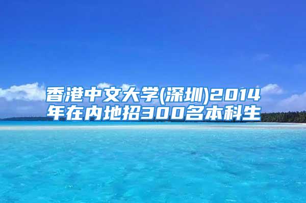 香港中文大學(深圳)2014年在內(nèi)地招300名本科生