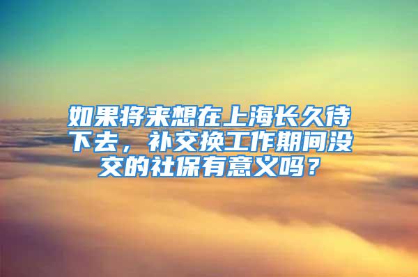 如果將來想在上海長久待下去，補交換工作期間沒交的社保有意義嗎？