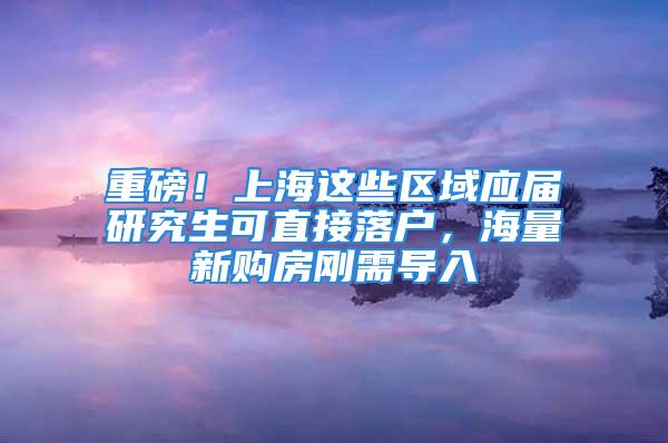 重磅！上海這些區(qū)域應(yīng)屆研究生可直接落戶，海量新購房剛需導入