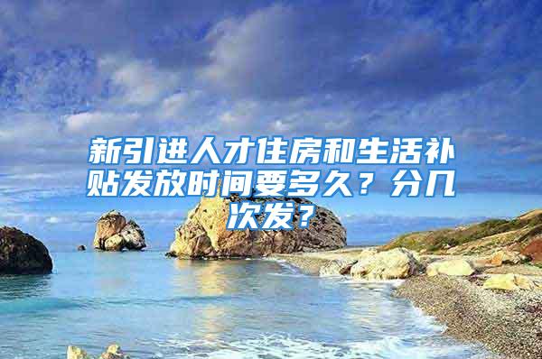 新引進(jìn)人才住房和生活補(bǔ)貼發(fā)放時(shí)間要多久？分幾次發(fā)？