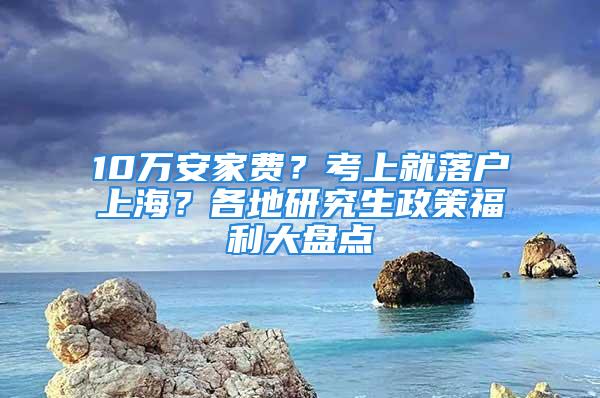 10萬安家費？考上就落戶上海？各地研究生政策福利大盤點