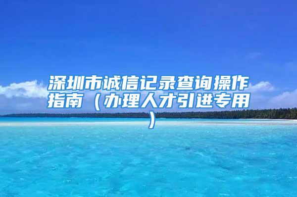 深圳市誠(chéng)信記錄查詢操作指南（辦理人才引進(jìn)專用）