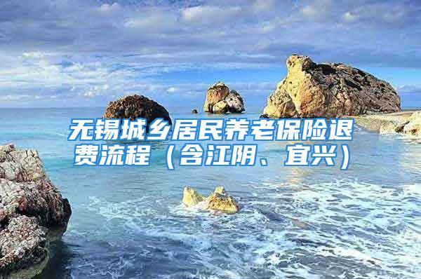 無錫城鄉(xiāng)居民養(yǎng)老保險退費(fèi)流程（含江陰、宜興）