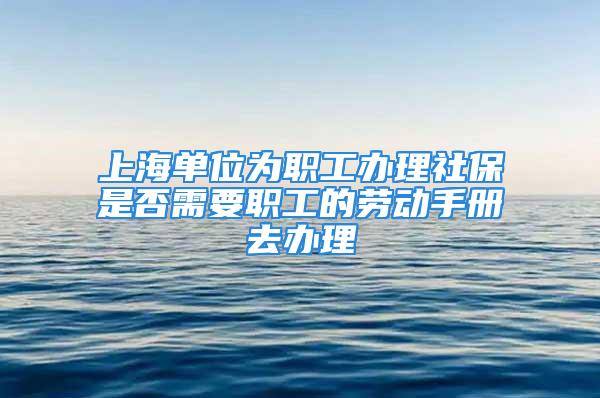 上海單位為職工辦理社保是否需要職工的勞動(dòng)手冊(cè)去辦理