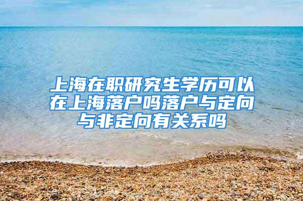 上海在職研究生學歷可以在上海落戶嗎落戶與定向與非定向有關系嗎