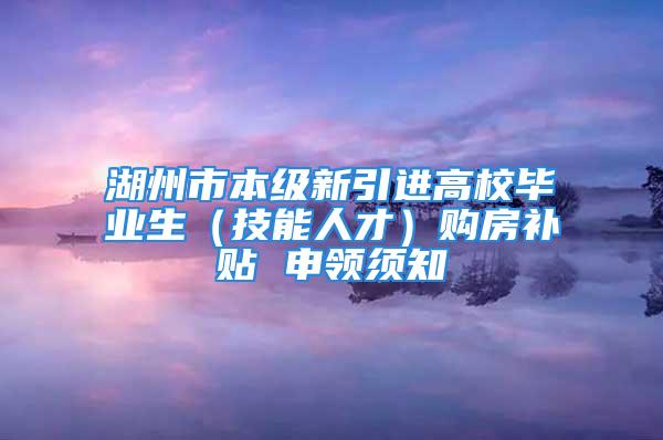 湖州市本級(jí)新引進(jìn)高校畢業(yè)生（技能人才）購(gòu)房補(bǔ)貼 申領(lǐng)須知