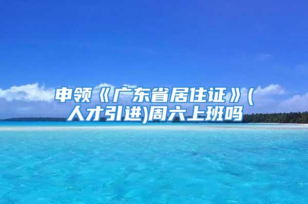 申領《廣東省居住證》(人才引進)周六上班嗎