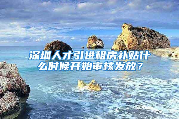 深圳人才引進(jìn)租房補(bǔ)貼什么時候開始審核發(fā)放？