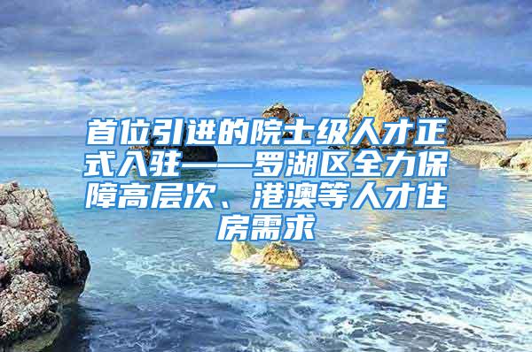 首位引進的院士級人才正式入駐——羅湖區(qū)全力保障高層次、港澳等人才住房需求