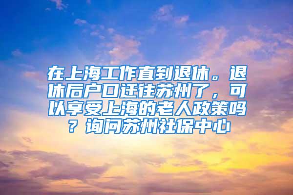 在上海工作直到退休。退休后戶口遷往蘇州了，可以享受上海的老人政策嗎？詢問(wèn)蘇州社保中心