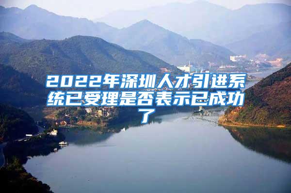 2022年深圳人才引進(jìn)系統(tǒng)已受理是否表示已成功了