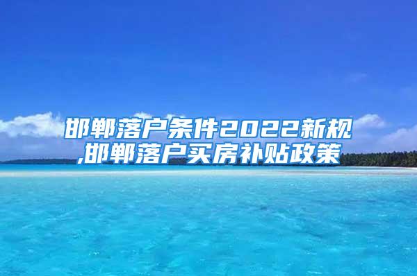 邯鄲落戶條件2022新規(guī),邯鄲落戶買房補貼政策