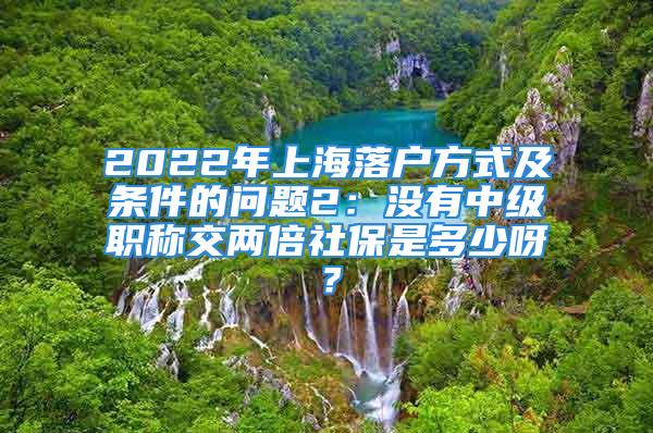 2022年上海落戶(hù)方式及條件的問(wèn)題2：沒(méi)有中級(jí)職稱(chēng)交兩倍社保是多少呀？