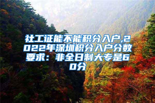 社工證能不能積分入戶,2022年深圳積分入戶分數(shù)要求：非全日制大專是60分