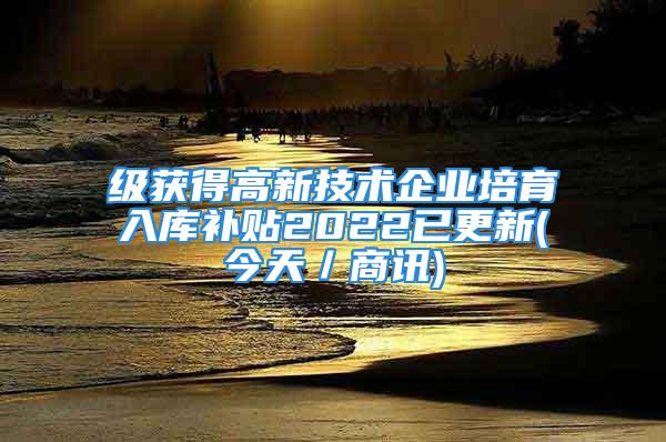 級獲得高新技術(shù)企業(yè)培育入庫補貼2022已更新(今天／商訊)