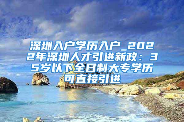 深圳入戶學(xué)歷入戶_2022年深圳人才引進(jìn)新政：35歲以下全日制大專學(xué)歷可直接引進(jìn)