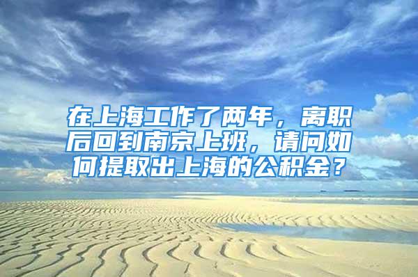 在上海工作了兩年，離職后回到南京上班，請(qǐng)問(wèn)如何提取出上海的公積金？