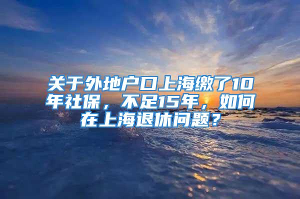 關(guān)于外地戶口上海繳了10年社保，不足15年，如何在上海退休問題？