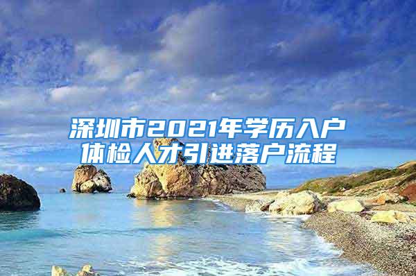 深圳市2021年學(xué)歷入戶體檢人才引進(jìn)落戶流程