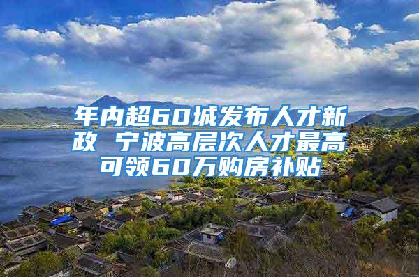 年內(nèi)超60城發(fā)布人才新政 寧波高層次人才最高可領(lǐng)60萬購房補貼