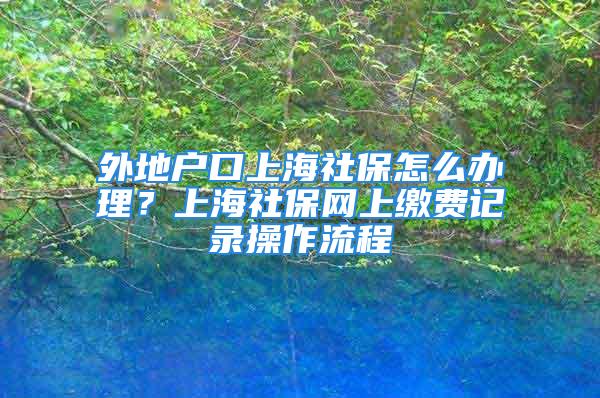 外地戶口上海社保怎么辦理？上海社保網(wǎng)上繳費(fèi)記錄操作流程