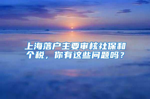 上海落戶主要審核社保和個稅，你有這些問題嗎？