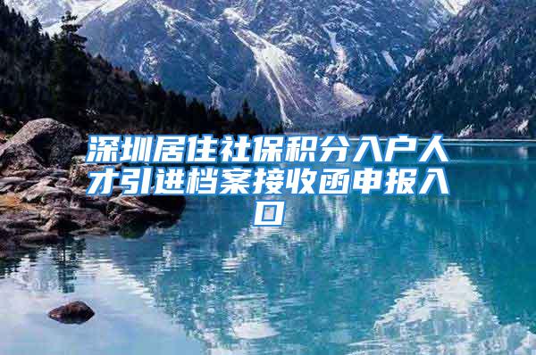 深圳居住社保積分入戶人才引進檔案接收函申報入口