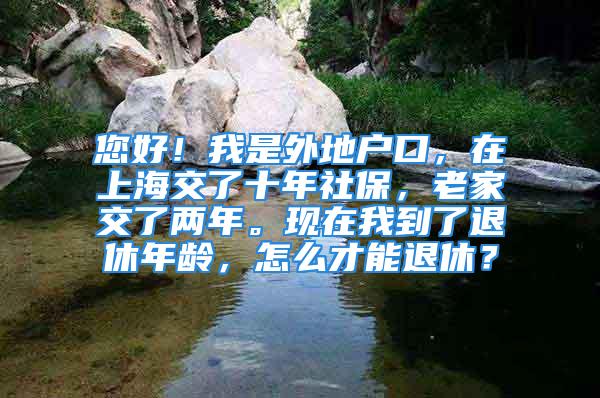 您好！我是外地戶口，在上海交了十年社保，老家交了兩年?，F(xiàn)在我到了退休年齡，怎么才能退休？