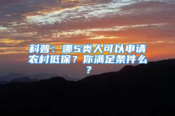 科普：哪5類人可以申請農(nóng)村低保？你滿足條件么？