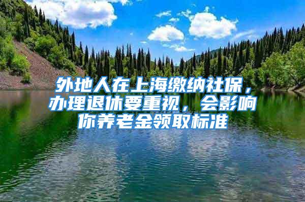 外地人在上海繳納社保，辦理退休要重視，會(huì)影響你養(yǎng)老金領(lǐng)取標(biāo)準(zhǔn)