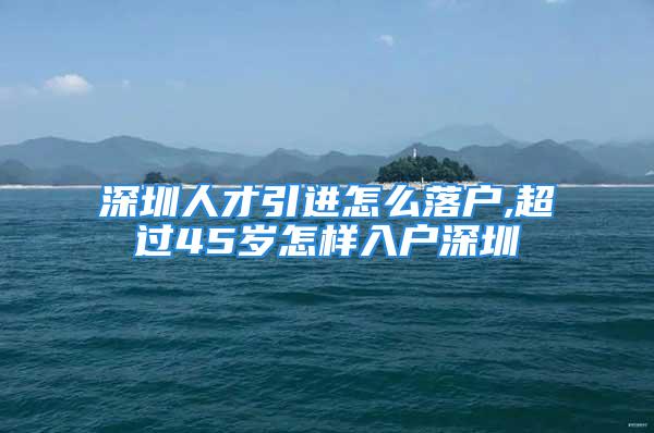 深圳人才引進(jìn)怎么落戶,超過(guò)45歲怎樣入戶深圳