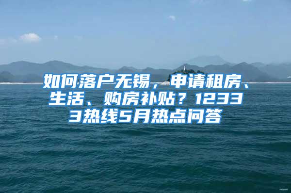 如何落戶無(wú)錫，申請(qǐng)租房、生活、購(gòu)房補(bǔ)貼？12333熱線5月熱點(diǎn)問(wèn)答