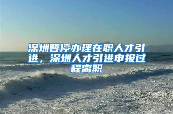 深圳暫停辦理在職人才引進，深圳人才引進申報過程離職