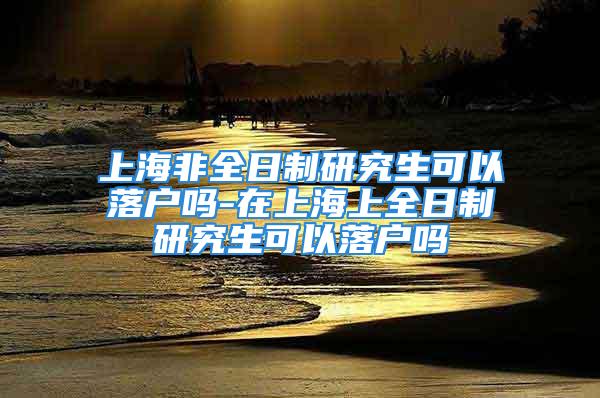 上海非全日制研究生可以落戶嗎-在上海上全日制研究生可以落戶嗎