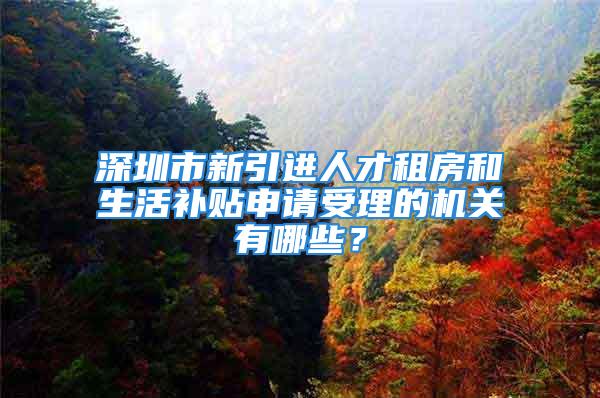 深圳市新引進人才租房和生活補貼申請受理的機關有哪些？