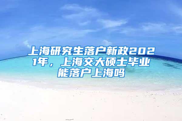 上海研究生落戶新政2021年，上海交大碩士畢業(yè)能落戶上海嗎