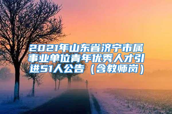 2021年山東省濟寧市屬事業(yè)單位青年優(yōu)秀人才引進51人公告（含教師崗）