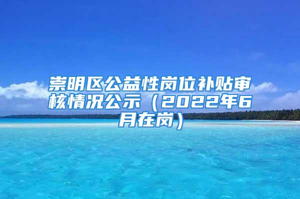 崇明區(qū)公益性崗位補貼審核情況公示（2022年6月在崗）