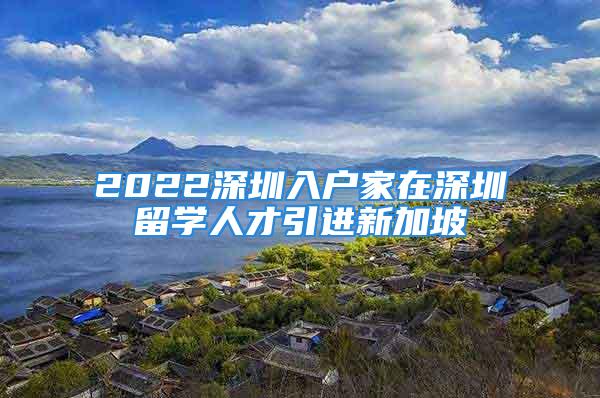 2022深圳入戶家在深圳留學(xué)人才引進(jìn)新加坡